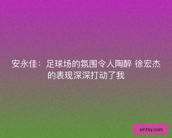 安永佳：足球场的氛围令人陶醉 徐宏杰的表现深深打动了我