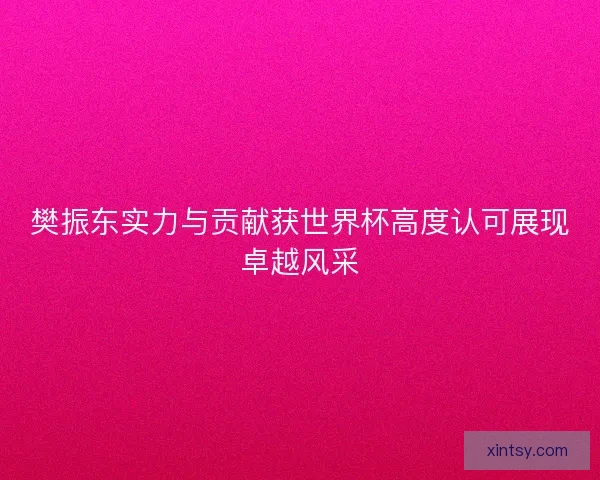 樊振东实力与贡献获世界杯高度认可展现卓越风采