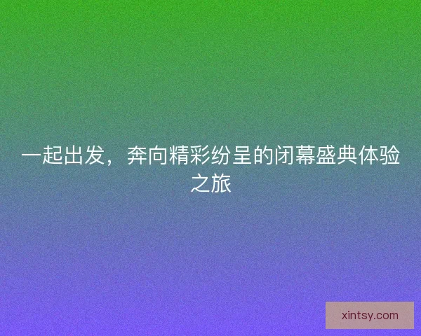 一起出发，奔向精彩纷呈的闭幕盛典体验之旅