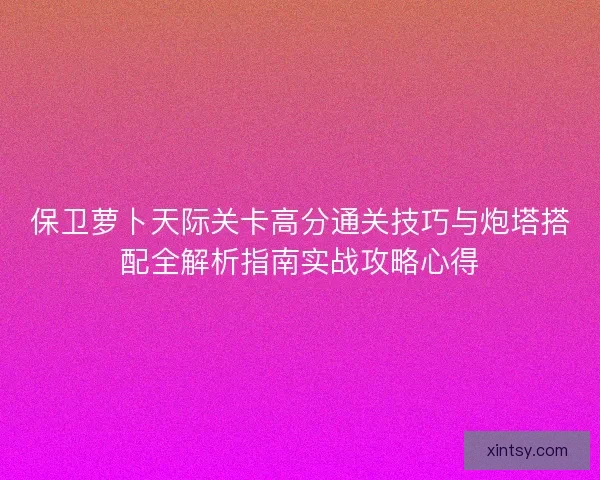 保卫萝卜天际关卡高分通关技巧与炮塔搭配全解析指南实战攻略心得