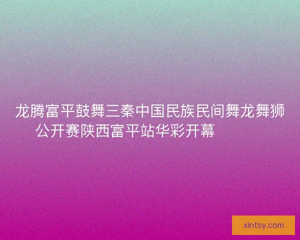龙腾富平鼓舞三秦中国民族民间舞龙舞狮公开赛陕西富平站华彩开幕 🐉🥁🎉