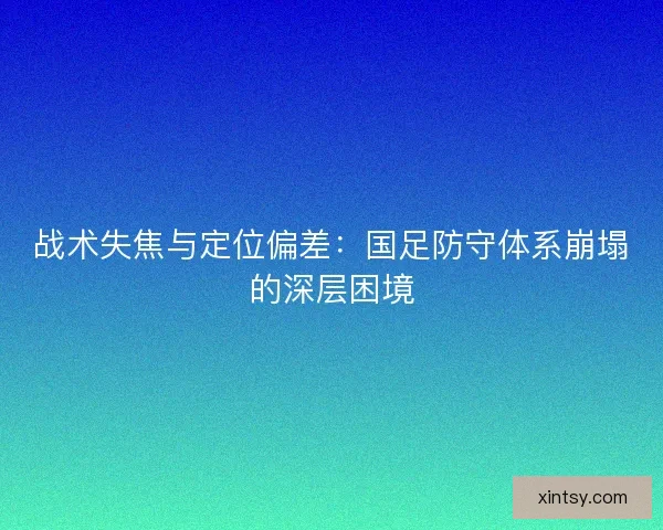 战术失焦与定位偏差：国足防守体系崩塌的深层困境