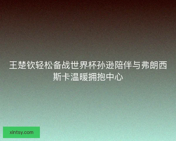 王楚钦轻松备战世界杯孙逊陪伴与弗朗西斯卡温暖拥抱中心