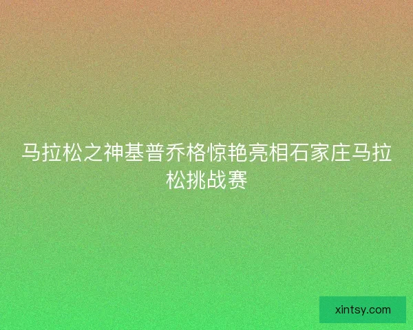 马拉松之神基普乔格惊艳亮相石家庄马拉松挑战赛