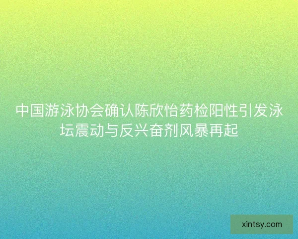 中国游泳协会确认陈欣怡药检阳性引发泳坛震动与反兴奋剂风暴再起
