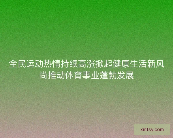 全民运动热情持续高涨掀起健康生活新风尚推动体育事业蓬勃发展